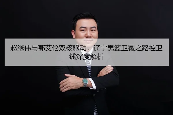 赵继伟与郭艾伦双核驱动，辽宁男篮卫冕之路控卫线深度解析