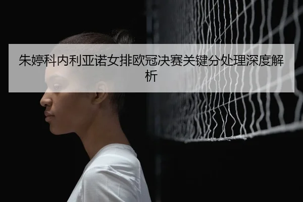 朱婷科内利亚诺女排欧冠决赛关键分处理深度解析