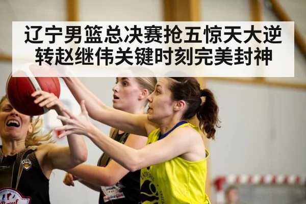 辽宁男篮总决赛抢五惊天大逆转赵继伟关键时刻完美封神