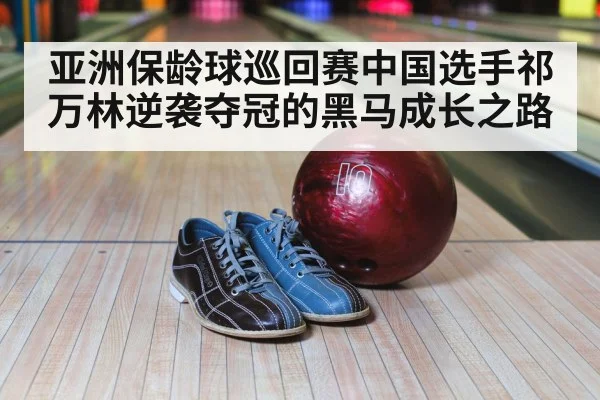 亚洲保龄球巡回赛中国选手祁万林逆袭夺冠的黑马成长之路