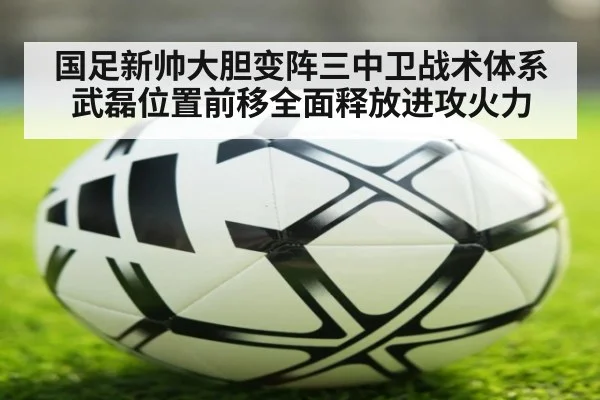 国足新帅大胆变阵三中卫战术体系武磊位置前移全面释放进攻火力