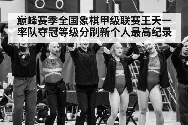 巅峰赛季全国象棋甲级联赛王天一率队夺冠等级分刷新个人最高纪录